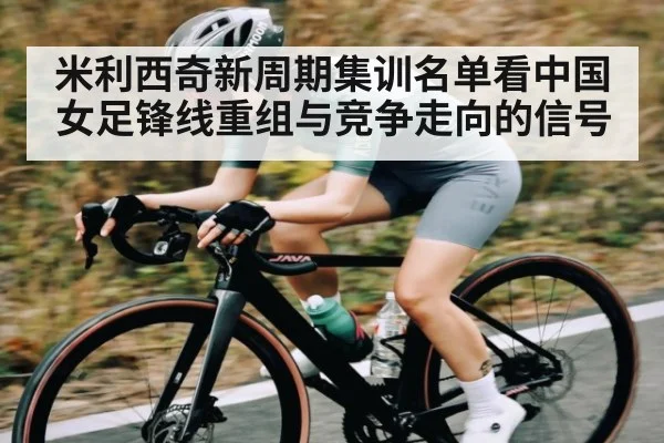 米利西奇新周期集训名单看中国女足锋线重组与竞争走向的信号