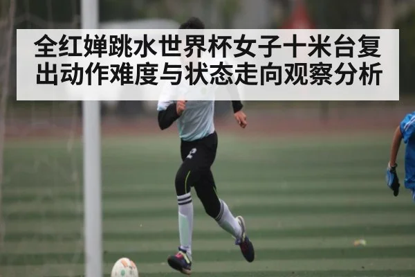 全红婵跳水世界杯女子十米台复出动作难度与状态走向观察分析